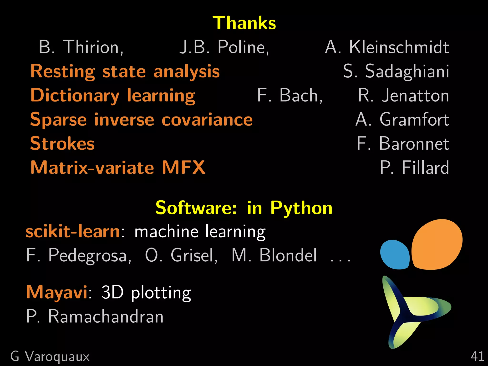Thanks
   B. Thirion,     J.B. Poline,       A. Kleinschmidt
  Resting state analysis                S. Sadaghiani
  Dictionary learning        F. Bach,     R. Jenatton
  Sparse inverse covariance              A. Gramfort
  Strokes                                 F. Baronnet
  Matrix-variate MFX                         P. Fillard

                  Software: in Python
  scikit-learn: machine learning
  F. Pedegrosa, O. Grisel, M. Blondel . . .
  Mayavi: 3D plotting
  P. Ramachandran
G Varoquaux                                               41
 