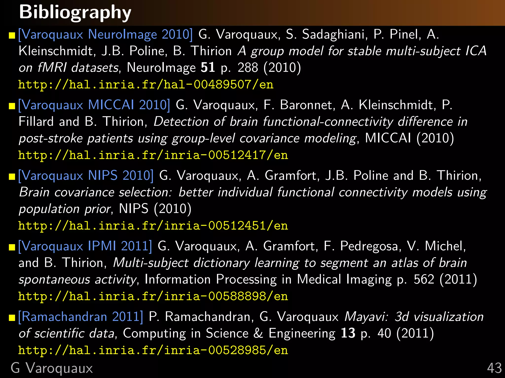 Bibliography
[Varoquaux NeuroImage 2010] G. Varoquaux, S. Sadaghiani, P. Pinel, A.
Kleinschmidt, J.B. Poline, B. Thirion A group model for stable multi-subject ICA
on fMRI datasets, NeuroImage 51 p. 288 (2010)
http://hal.inria.fr/hal-00489507/en
[Varoquaux MICCAI 2010] G. Varoquaux, F. Baronnet, A. Kleinschmidt, P.
Fillard and B. Thirion, Detection of brain functional-connectivity diﬀerence in
post-stroke patients using group-level covariance modeling, MICCAI (2010)
http://hal.inria.fr/inria-00512417/en
[Varoquaux NIPS 2010] G. Varoquaux, A. Gramfort, J.B. Poline and B. Thirion,
Brain covariance selection: better individual functional connectivity models using
population prior, NIPS (2010)
http://hal.inria.fr/inria-00512451/en
[Varoquaux IPMI 2011] G. Varoquaux, A. Gramfort, F. Pedregosa, V. Michel,
and B. Thirion, Multi-subject dictionary learning to segment an atlas of brain
spontaneous activity, Information Processing in Medical Imaging p. 562 (2011)
http://hal.inria.fr/inria-00588898/en
[Ramachandran 2011] P. Ramachandran, G. Varoquaux Mayavi: 3d visualization
of scientiﬁc data, Computing in Science & Engineering 13 p. 40 (2011)
http://hal.inria.fr/inria-00528985/en
G Varoquaux                                                                          43
 