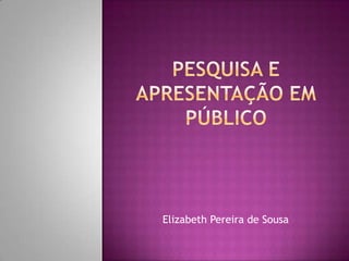 Pesquisa e apresentação em público Elizabeth Pereira de Sousa 