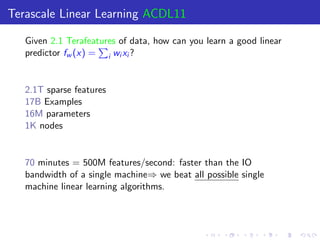 Terascale Linear Learning ACDL11

   Given 2.1 Terafeatures of data, how can you learn a good linear
   predictor fw (x) = i wi xi ?


   2.1T sparse features
   17B Examples
   16M parameters
   1K nodes


   70 minutes = 500M features/second: faster than the IO
   bandwidth of a single machine⇒ we beat all possible single
   machine linear learning algorithms.
 