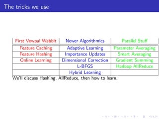 The tricks we use




    First Vowpal Wabbit       Newer Algorithmics         Parallel Stuﬀ
      Feature Caching         Adaptive Learning      Parameter Averaging
      Feature Hashing        Importance Updates         Smart Averaging
       Online Learning     Dimensional Correction     Gradient Summing
                                   L-BFGS             Hadoop AllReduce
                               Hybrid Learning
   We’ll discuss Hashing, AllReduce, then how to learn.
 
