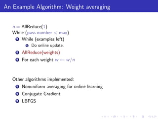 An Example Algorithm: Weight averaging


   n = AllReduce(1)
   While (pass number < max)
     1 While (examples left)

           1   Do online update.
     2   AllReduce(weights)
     3   For each weight w ← w /n



   Other algorithms implemented:
     1   Nonuniform averaging for online learning
     2   Conjugate Gradient
     3   LBFGS
 