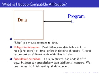 What is Hadoop-Compatible AllReduce?


                                                      Program
           Data


    1

        “Map” job moves program to data.
    2   Delayed initialization: Most failures are disk failures. First
        read (and cache) all data, before initializing allreduce. Failures
        autorestart on diﬀerent node with identical data.
    3   Speculative execution: In a busy cluster, one node is often
        slow. Hadoop can speculatively start additional mappers. We
        use the ﬁrst to ﬁnish reading all data once.
 