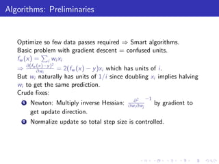 Algorithms: Preliminaries


   Optimize so few data passes required ⇒ Smart algorithms.
   Basic problem with gradient descent = confused units.
   fw (x) = i wi xi
          (x)−y 2
   ⇒ ∂(fw ∂wi ) = 2(fw (x) − y )xi which has units of i.
   But wi naturally has units of 1/i since doubling xi implies halving
   wi to get the same prediction.
   Crude ﬁxes:
                                               ∂ 2 −1
     1   Newton: Multiply inverse Hessian:   ∂wi ∂wj    by gradient to
         get update direction.
     2   Normalize update so total step size is controlled.
 