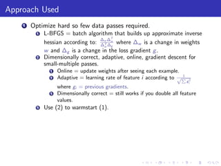 Approach Used
    1   Optimize hard so few data passes required.
          1   L-BFGS = batch algorithm that builds up approximate inverse
                                     ∆ ∆T
              hessian according to: ∆w ∆w where ∆w is a change in weights
                                      T
                                      w g
              w and ∆g is a change in the loss gradient g .
          2   Dimensionally correct, adaptive, online, gradient descent for
              small-multiple passes.
                1   Online = update weights after seeing each example.
                                                                        1
                2   Adaptive = learning rate of feature i according to √P
                                                                            gi2
                    where gi = previous gradients.
                3   Dimensionally correct = still works if you double all feature
                    values.
          3   Use (2) to warmstart (1).
 