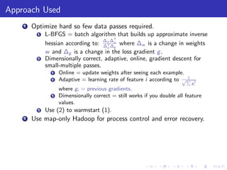 Approach Used
    1   Optimize hard so few data passes required.
          1   L-BFGS = batch algorithm that builds up approximate inverse
                                     ∆ ∆T
              hessian according to: ∆w ∆w where ∆w is a change in weights
                                      T
                                      w g
              w and ∆g is a change in the loss gradient g .
          2   Dimensionally correct, adaptive, online, gradient descent for
              small-multiple passes.
                1   Online = update weights after seeing each example.
                                                                        1
                2   Adaptive = learning rate of feature i according to √P
                                                                            gi2
                    where gi = previous gradients.
                3   Dimensionally correct = still works if you double all feature
                    values.
          3   Use (2) to warmstart (1).
    2   Use map-only Hadoop for process control and error recovery.
 