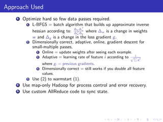 Approach Used
    1   Optimize hard so few data passes required.
          1   L-BFGS = batch algorithm that builds up approximate inverse
                                     ∆ ∆T
              hessian according to: ∆w ∆w where ∆w is a change in weights
                                      T
                                      w g
              w and ∆g is a change in the loss gradient g .
          2   Dimensionally correct, adaptive, online, gradient descent for
              small-multiple passes.
                1   Online = update weights after seeing each example.
                                                                        1
                2   Adaptive = learning rate of feature i according to √P
                                                                            gi2
                    where gi = previous gradients.
                3   Dimensionally correct = still works if you double all feature
                    values.
          3   Use (2) to warmstart (1).
    2   Use map-only Hadoop for process control and error recovery.
    3   Use custom AllReduce code to sync state.
 