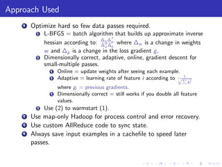 Approach Used
    1   Optimize hard so few data passes required.
          1   L-BFGS = batch algorithm that builds up approximate inverse
                                     ∆ ∆T
              hessian according to: ∆w ∆w where ∆w is a change in weights
                                      T
                                      w g
              w and ∆g is a change in the loss gradient g .
          2   Dimensionally correct, adaptive, online, gradient descent for
              small-multiple passes.
                1   Online = update weights after seeing each example.
                                                                        1
                2   Adaptive = learning rate of feature i according to √P
                                                                            gi2
                    where gi = previous gradients.
                3   Dimensionally correct = still works if you double all feature
                    values.
          3   Use (2) to warmstart (1).
    2   Use map-only Hadoop for process control and error recovery.
    3   Use custom AllReduce code to sync state.
    4   Always save input examples in a cacheﬁle to speed later
        passes.
 