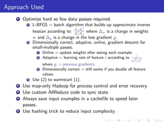 Approach Used
    1   Optimize hard so few data passes required.
          1   L-BFGS = batch algorithm that builds up approximate inverse
                                     ∆ ∆T
              hessian according to: ∆w ∆w where ∆w is a change in weights
                                      T
                                      w g
              w and ∆g is a change in the loss gradient g .
          2   Dimensionally correct, adaptive, online, gradient descent for
              small-multiple passes.
                1   Online = update weights after seeing each example.
                                                                        1
                2   Adaptive = learning rate of feature i according to √P
                                                                            gi2
                    where gi = previous gradients.
                3   Dimensionally correct = still works if you double all feature
                    values.
          3   Use (2) to warmstart (1).
    2   Use map-only Hadoop for process control and error recovery.
    3   Use custom AllReduce code to sync state.
    4   Always save input examples in a cacheﬁle to speed later
        passes.
    5   Use hashing trick to reduce input complexity.
 