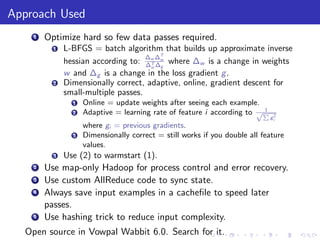 Approach Used
    1   Optimize hard so few data passes required.
          1   L-BFGS = batch algorithm that builds up approximate inverse
                                     ∆ ∆T
              hessian according to: ∆w ∆w where ∆w is a change in weights
                                      T
                                      w g
              w and ∆g is a change in the loss gradient g .
          2   Dimensionally correct, adaptive, online, gradient descent for
              small-multiple passes.
                1   Online = update weights after seeing each example.
                                                                        1
                2   Adaptive = learning rate of feature i according to √P
                                                                            gi2
                    where gi = previous gradients.
                3   Dimensionally correct = still works if you double all feature
                    values.
          3   Use (2) to warmstart (1).
    2   Use map-only Hadoop for process control and error recovery.
    3   Use custom AllReduce code to sync state.
    4   Always save input examples in a cacheﬁle to speed later
        passes.
    5   Use hashing trick to reduce input complexity.
  Open source in Vowpal Wabbit 6.0. Search for it.
 
