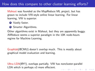 How does this compare to other cluster learning eﬀorts?
   Mahout was founded as the MapReduce ML project, but has
   grown to include VW-style online linear learning. For linear
   learning, VW is superior:
     1   Vastly faster.
     2   Smarter Algorithms.
   Other algorithms exist in Mahout, but they are apparently buggy.
   AllReduce seems a superior paradigm in the 10K node-hours
   regime for Machine Learning.


   Graphlab(@CMU) doesn’t overlap much. This is mostly about
   graphical model evaluation and learning.


   Ultra LDA(@Y!), overlaps partially. VW has noncluster-parallel
   LDA which is perhaps x3 more eﬀecient.
 