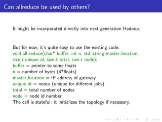Can allreduce be used by others?


   It might be incorporated directly into next generation Hadoop.


   But for now, it’s quite easy to use the existing code.
   void all reduce(char* buﬀer, int n, std::string master location,
   size t unique id, size t total, size t node);
   buﬀer = pointer to some ﬂoats
   n = number of bytes (4*ﬂoats)
   master location = IP address of gateway
   unique id = nonce (unique for diﬀerent jobs)
   total = total number of nodes
   node = node id number
   The call is stateful: it initializes the topology if necessary.
 