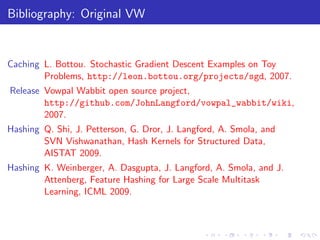 Bibliography: Original VW


Caching L. Bottou. Stochastic Gradient Descent Examples on Toy
        Problems, http://leon.bottou.org/projects/sgd, 2007.
Release Vowpal Wabbit open source project,
        http://github.com/JohnLangford/vowpal_wabbit/wiki,
        2007.
Hashing Q. Shi, J. Petterson, G. Dror, J. Langford, A. Smola, and
        SVN Vishwanathan, Hash Kernels for Structured Data,
        AISTAT 2009.
Hashing K. Weinberger, A. Dasgupta, J. Langford, A. Smola, and J.
        Attenberg, Feature Hashing for Large Scale Multitask
        Learning, ICML 2009.
 