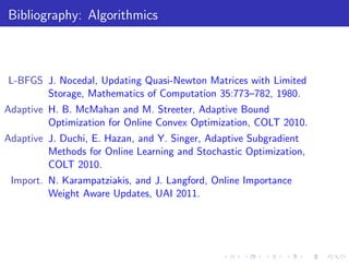 Bibliography: Algorithmics



L-BFGS J. Nocedal, Updating Quasi-Newton Matrices with Limited
       Storage, Mathematics of Computation 35:773–782, 1980.
Adaptive H. B. McMahan and M. Streeter, Adaptive Bound
         Optimization for Online Convex Optimization, COLT 2010.
Adaptive J. Duchi, E. Hazan, and Y. Singer, Adaptive Subgradient
         Methods for Online Learning and Stochastic Optimization,
         COLT 2010.
 Import. N. Karampatziakis, and J. Langford, Online Importance
         Weight Aware Updates, UAI 2011.
 