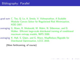 Bibliography: Parallel



grad sum C. Teo, Q. Le, A. Smola, V. Vishwanathan, A Scalable
         Modular Convex Solver for Regularized Risk Minimization,
         KDD 2007.
averaging G. Mann, R. Mcdonald, M. Mohri, N. Silberman, and D.
          Walker. Eﬃcient large-scale distributed training of conditional
          maximum entropy models, NIPS 2009.
averaging K. Hall, S. Gilpin, and G. Mann, MapReduce/Bigtable for
          Distributed Optimization, LCCC 2010.
     (More forthcoming, of course)
 