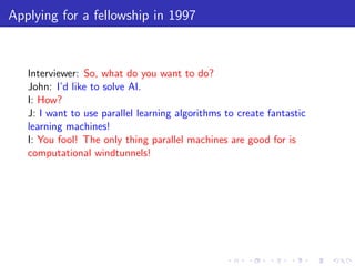 Applying for a fellowship in 1997



   Interviewer: So, what do you want to do?
   John: I’d like to solve AI.
   I: How?
   J: I want to use parallel learning algorithms to create fantastic
   learning machines!
   I: You fool! The only thing parallel machines are good for is
   computational windtunnels!
 
