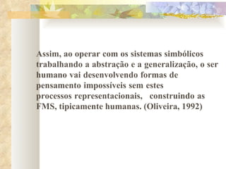 Assim, ao operar com os sistemas simbólicos  trabalhando a abstração e a generalização, o ser  humano vai desenvolvendo formas de pensamento impossíveis sem estes processos representacionais, construindo as  FMS, tipicamente humanas. (Oliveira, 1992) 
