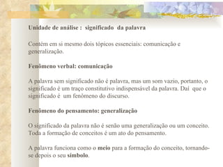   Unidade de análise :  significado   da palavra Contém em si mesmo dois tópicos essenciais: comunicação e generalização.    Fenômeno verbal: comunicação A palavra sem significado não é palavra, mas um som vazio, portanto, o significado é um traço constitutivo indispensável da palavra. Daí  que o significado é  um fenômeno do discurso.    Fenômeno do pensamento: generalização O significado da palavra não é senão uma generalização ou um conceito.  Toda a formação de conceitos é um ato do pensamento.    A palavra funciona como o  meio  para a formação do conceito, tornando-se depois o seu  símbolo .  