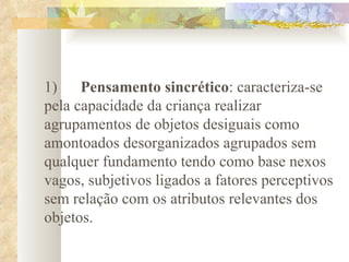   1)       Pensamento sincrético : caracteriza-se pela capacidade da criança realizar agrupamentos de objetos desiguais como amontoados desorganizados agrupados sem qualquer fundamento tendo como base nexos vagos, subjetivos ligados a fatores perceptivos sem relação com os atributos relevantes dos objetos.      