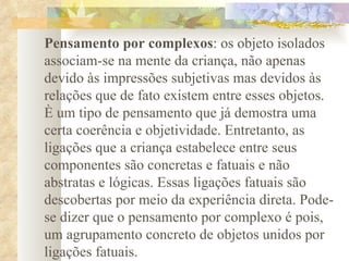 Pensamento por complexos : os objeto isolados associam-se na mente da criança, não apenas devido às impressões subjetivas mas devidos às relações que de fato existem entre esses objetos. È um tipo de pensamento que já demostra uma certa coerência e objetividade. Entretanto, as ligações que a criança estabelece entre seus componentes são concretas e fatuais e não abstratas e lógicas. Essas ligações fatuais são descobertas por meio da experiência direta. Pode-se dizer que o pensamento por complexo é pois, um agrupamento concreto de objetos unidos por ligações fatuais.  