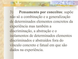   3)       Pensamento por conceitos : supõe não só a combinação e a generalização de determinados elementos concretos da experiência mas também a discriminação, a abstração e o isolamentos de determinados elementos discriminados e abstraídos fora do vínculo concreto e fatual em que são dados na experiência.   