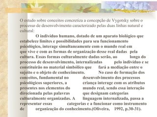 O estudo sobre conceitos concretiza a concepção de Vygotsky sobre o processo de desenvolvimento caracterizado pelas duas linhas natural e cultural:  O indivíduo humano, dotado de um aparato biológico que  estabelece limites e possibilidades para seu funcionamento  psicológico, interage simultaneamente com o mundo real em  que vive e com as formas de organização desse real dadas  pela cultura. Essas formas culturalmente dadas serão, ao  longo do processo de desenvolvimento, internalizadas  pelo indivíduo e se constituirão no material simbólico que  fará a mediação entre o  sujeito e o objeto de conhecimento.  No caso de formação dos conceitos, fundamental no  desenvolvimento dos processos psicológicos superiores, a  criança interage com os atributos presentes nos elementos do  mundo real, sendo essa interação  direcionada pelas palavras  que designam categorias  culturalmente organizadas. A  linguagem internalizada, passa a  representar essas  categorias e a funcionar como instrumento de  organização do conhecimento.(Oliveira,  1992, p.30-31). 
