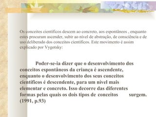 Os conceitos científicos descem ao concreto, aos espontâneos , enquanto estes procuram ascender, subir ao nível de abstração, de consciência e de uso deliberado dos conceitos científicos. Este movimento é assim explicado por Vygotsky:  Poder-se-ia dizer que o desenvolvimento dos  conceitos espontâneos da criança é ascendente,  enquanto o desenvolvimento dos seus conceitos  científicos é descendente, para um nível mais  elementar e concreto. Isso decorre das diferentes  formas pelas quais os dois tipos de  conceitos  surgem. (1991, p.93)     