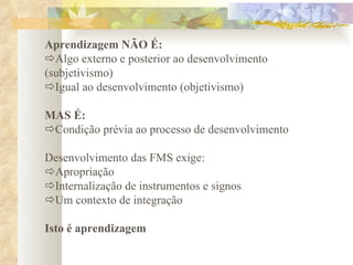 Aprendizagem NÃO É:  Algo externo e posterior ao desenvolvimento (subjetivismo)  Igual ao desenvolvimento (objetivismo)   MAS É:  Condição prévia ao processo de desenvolvimento   Desenvolvimento das FMS exige:  Apropriação  Internalização de instrumentos e signos  Um contexto de integração   Isto é aprendizagem 