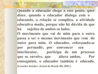 Quando a educação chega a esse ponto, quer  dizer, quando o educador dialoga com o  educando, a relação se complica, a atividade  educativa muda, porque não há dúvida de que  há sujeitos de ambos os lados. O movimento que vai de mim para o outro  passa a ser o mesmo movimento que vem  do  outro para mim. O educador, esforçando-se  por persuadir, por convencer seu  interlocutor, participa de um processo  que os envolve, que altera ambos. Por conseguinte, o educador também é educado. (Leandro Konder, Jornal do Brasil, B8, 2002.)   