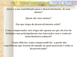 Qual é a sua contribuição para o desenvolvimento  de seus alunos? Quem são estes alunos?  Em que etapa do desenvolvimento estão?  Como compreender esta etapa não apenas no que ela traz de biológico mas principalmente nas interações com o contexto sócio-histórico-cultural? Como olhá-los, como compreendê-los  a partir das experiências que trazem do mundo no qual nasceram e estão se desenvolvendo? 