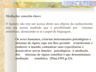 Mediação: conceito chave O homem não tem um acesso direto aos objetos do conhecimento mas um acesso mediado que é possibilitado por  sistemas semióticos, destacando-se aí o papel da linguagem.  Os seres humanos, criaram instrumentos psicológicos e  sistemas de signos cujo uso lhes permite transformar e  conhecer o mundo, comunicar suas experiências e  desenvolver novas funções  psicológicas. A mediação  dos  sistemas de signos constitui o que denominamos  mediação semiótica.  (Pino,1991,p.33). 