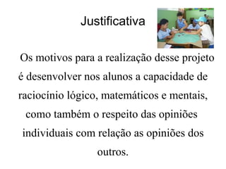 Justificativa Os motivos para a realização desse projeto é desenvolver nos alunos a capacidade de raciocínio lógico, matemáticos e mentais, como também o respeito das opiniões  individuais com relação as opiniões dos outros. 