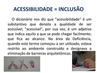 ACESSIBILIDADE = INCLUSÃOO dicionário nos diz que "acessibilidade" é um substantivo que denota a qualidade de ser acessível; "acessível", por sua vez, é um adjetivo que indica aquilo a que se pode chegar facilmente; que fica ao alcance. Na área da Deficiência, quando este termo começou a ser utilizado, estava restrito ao ambiente construído e designava a eliminação de barreiras arquitetônicas. 