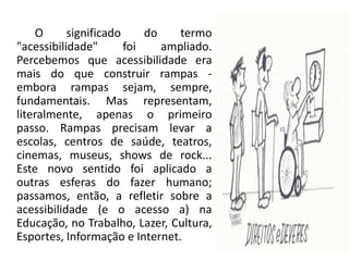            O significado do termo "acessibilidade" foi ampliado. Percebemos que acessibilidade era mais do que construir rampas - embora rampas sejam, sempre, fundamentais. Mas representam, literalmente, apenas o primeiro passo. Rampas precisam levar a escolas, centros de saúde, teatros, cinemas, museus, shows de rock... Este novo sentido foi aplicado a outras esferas do fazer humano; passamos, então, a refletir sobre a acessibilidade (e o acesso a) na Educação, no Trabalho, Lazer, Cultura, Esportes, Informação e Internet.