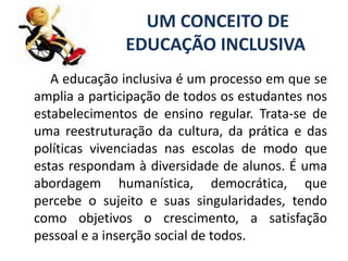 UM CONCEITO DE EDUCAÇÃO INCLUSIVA         A educação inclusiva é um processo em que se amplia a participação de todos os estudantes nos estabelecimentos de ensino regular. Trata-se de uma reestruturação da cultura, da prática e das políticas vivenciadas nas escolas de modo que estas respondam à diversidade de alunos. É uma abordagem humanística, democrática, que percebe o sujeito e suas singularidades, tendo como objetivos o crescimento, a satisfação pessoal e a inserção social de todos.