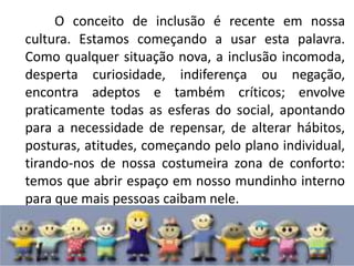 O conceito de inclusão é recente em nossa cultura. Estamos começando a usar esta palavra. Como qualquer situação nova, a inclusão incomoda, desperta curiosidade, indiferença ou negação, encontra adeptos e também críticos; envolve praticamente todas as esferas do social, apontando para a necessidade de repensar, de alterar hábitos, posturas, atitudes, começando pelo plano individual, tirando-nos de nossa costumeira zona de conforto: temos que abrir espaço em nosso mundinho interno para que mais pessoas caibam nele.