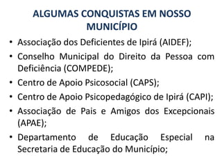 ALGUMAS CONQUISTAS EM NOSSO MUNICÍPIOAssociação dos Deficientes de Ipirá (AIDEF);Conselho Municipal do Direito da Pessoa com Deficiência (COMPEDE);Centro de Apoio Psicosocial (CAPS);Centro de Apoio Psicopedagógico de Ipirá (CAPI);Associação de Pais e Amigos dos Excepcionais (APAE);Departamento de Educação Especial na Secretaria de Educação do Município;