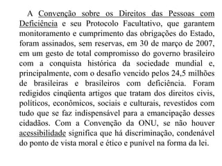         A Convenção sobre os Direitos das Pessoas com Deficiência e seu Protocolo Facultativo, que garantem monitoramento e cumprimento das obrigações do Estado, foram assinados, sem reservas, em 30 de março de 2007, em um gesto de total compromisso do governo brasileiro com a conquista histórica da sociedade mundial e, principalmente, com o desafio vencido pelos 24,5 milhões de brasileiras e brasileiros com deficiência. Foram redigidos cinqüenta artigos que tratam dos direitos civis, políticos, econômicos, sociais e culturais, revestidos com tudo que se faz indispensável para a emancipação desses cidadãos. Com a Convenção da ONU, se não houver acessibilidade significa que há discriminação, condenável do ponto de vista moral e ético e punível na forma da lei. 