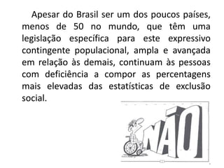         Apesar do Brasil ser um dos poucos países, menos de 50 no mundo, que têm uma legislação específica para este expressivo contingente populacional, ampla e avançada em relação às demais, continuam às pessoas com deficiência a compor as percentagens mais elevadas das estatísticas de exclusão social.