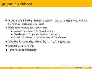 pandas in a nutshell



    A clean axis indexing design to support fast data alignment, lookups,
    hierarchical indexing, and more
    High-performance data structures
         Series/TimeSeries: 1D labeled vector
         DataFrame: 2D spreadsheet-like structure
         Panel: 3D labeled array, collection of DataFrames
    SQL-like functionality: GroupBy, joining/merging, etc.
    Missing data handling
    Time series functionality




     @wesmckinn ()              Data analysis with pandas    10/17/2011   19 / 22
 
