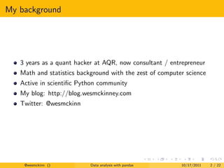 My background




   3 years as a quant hacker at AQR, now consultant / entrepreneur
   Math and statistics background with the zest of computer science
   Active in scientiﬁc Python community
   My blog: http://blog.wesmckinney.com
   Twitter: @wesmckinn




    @wesmckinn ()          Data analysis with pandas      10/17/2011   2 / 22
 