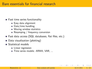 Bare essentials for ﬁnancial research



    Fast time series functionality
         Easy data alignment
         Date/time handling
         Moving window statistics
         Resamping / frequency conversion
    Fast data access (SQL databases, ﬂat ﬁles, etc.)
    Data visualization (plotting)
    Statistical models
         Linear regression
         Time series models: ARMA, VAR, ...




     @wesmckinn ()            Data analysis with pandas   10/17/2011   3 / 22
 