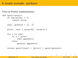 A simple example: quicksort

First try Python implementation:
def qsort ( array ):
    if len ( array ) < 2:
        return array

    less , greater = [] , []

    pivot , rest = array [0] , array [1:]

    for x in rest :
        if x < pivot :
             less . append ( x )
        else :
             greater . append ( x )

    return qsort ( less ) + [ pivot ] + qsort ( greater )



      @wesmckinn ()         Data analysis with pandas       10/17/2011   9 / 22
 