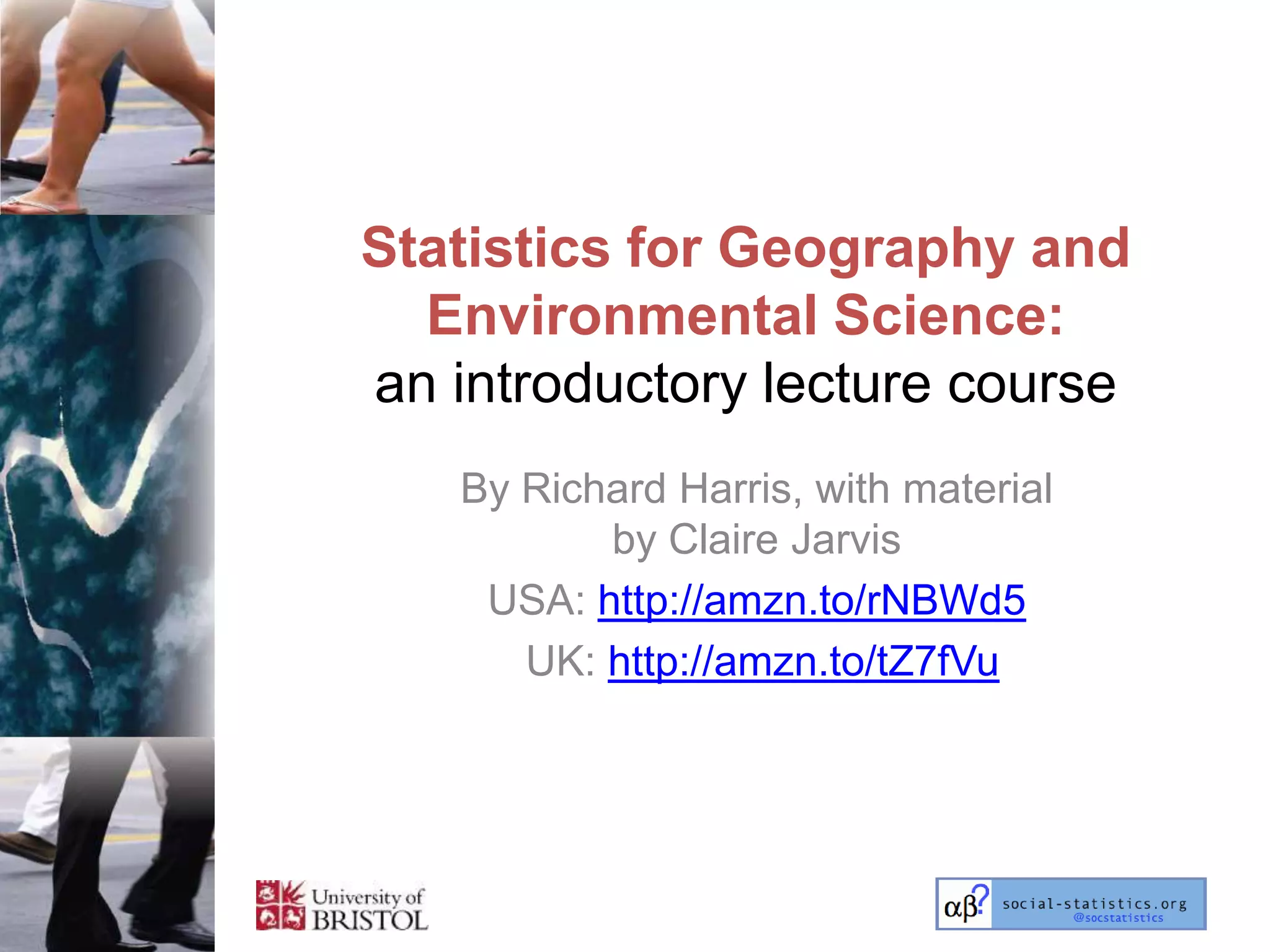 Statistics for Geography and
  Environmental Science:
an introductory lecture course
   By Richard Harris, with material
          by Claire Jarvis
    USA: http://amzn.to/rNBWd5
      UK: http://amzn.to/tZ7fVu
 