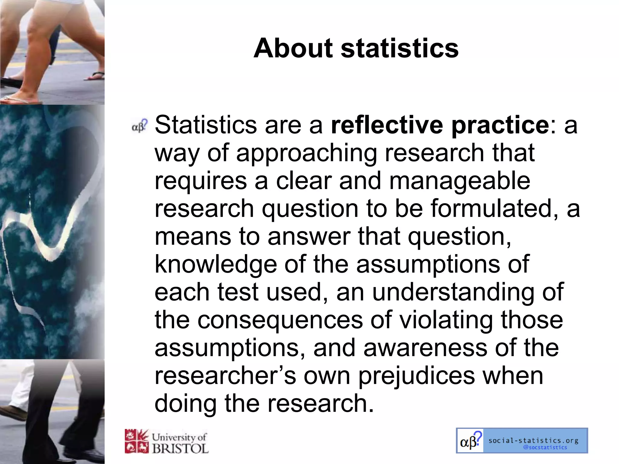 About statistics

Statistics are a reflective practice: a
way of approaching research that
requires a clear and manageable
research question to be formulated, a
means to answer that question,
knowledge of the assumptions of
each test used, an understanding of
the consequences of violating those
assumptions, and awareness of the
researcher‘s own prejudices when
doing the research.
 