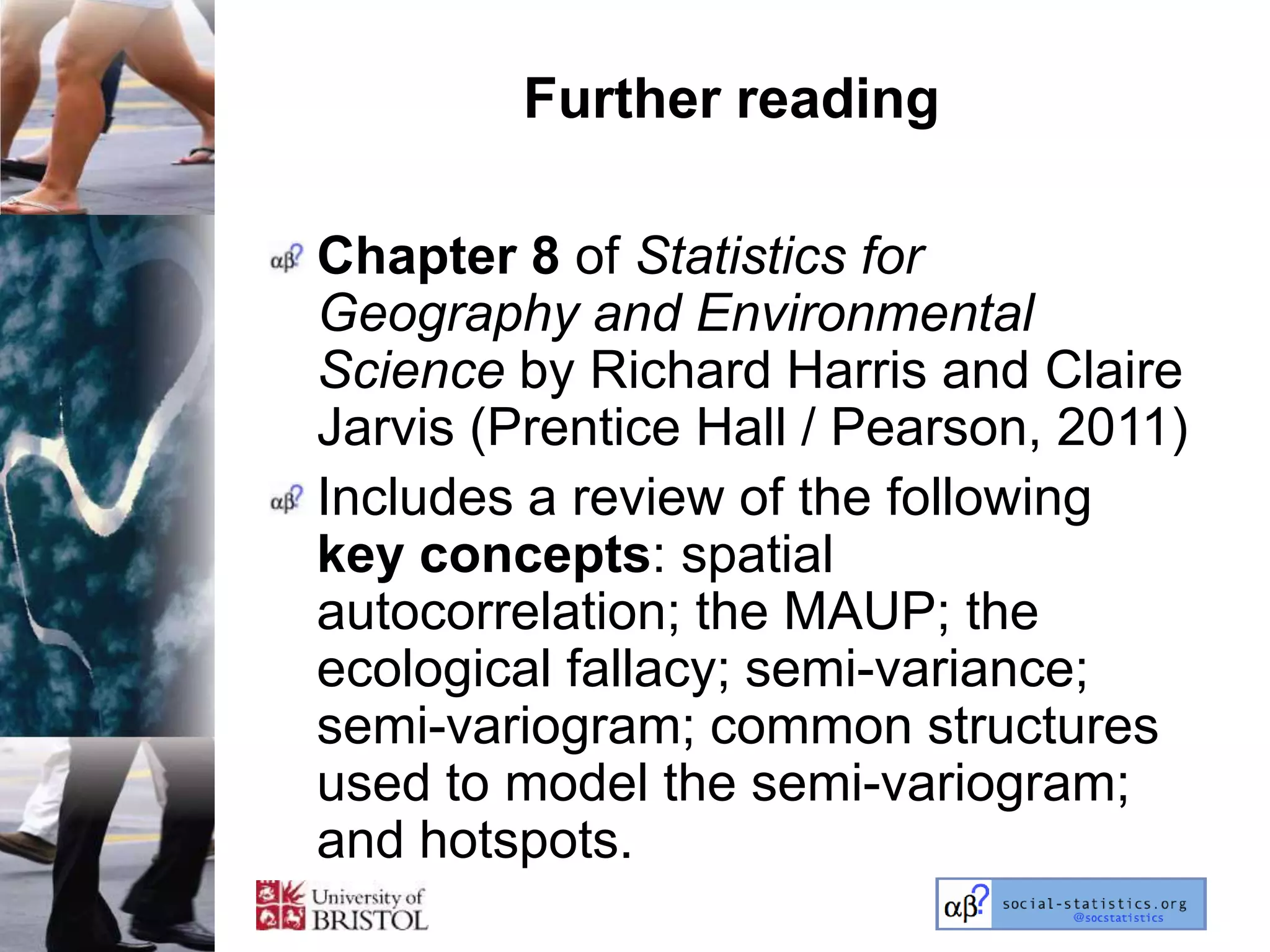 Further reading

Chapter 8 of Statistics for
Geography and Environmental
Science by Richard Harris and Claire
Jarvis (Prentice Hall / Pearson, 2011)
Includes a review of the following
key concepts: spatial
autocorrelation; the MAUP; the
ecological fallacy; semi-variance;
semi-variogram; common structures
used to model the semi-variogram;
and hotspots.
 