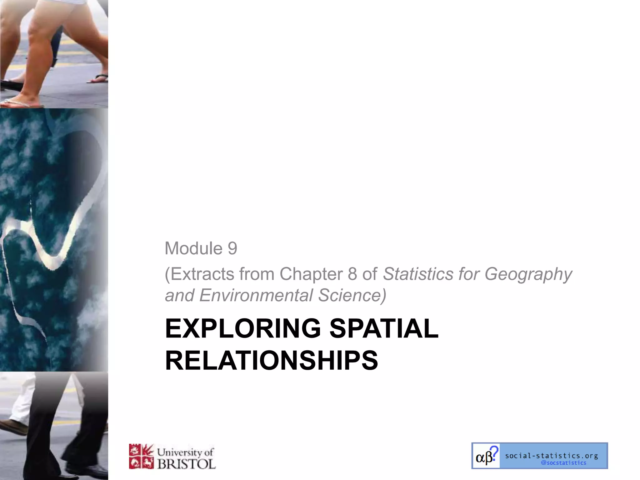 Module 9
(Extracts from Chapter 8 of Statistics for Geography
and Environmental Science)

EXPLORING SPATIAL
RELATIONSHIPS
 