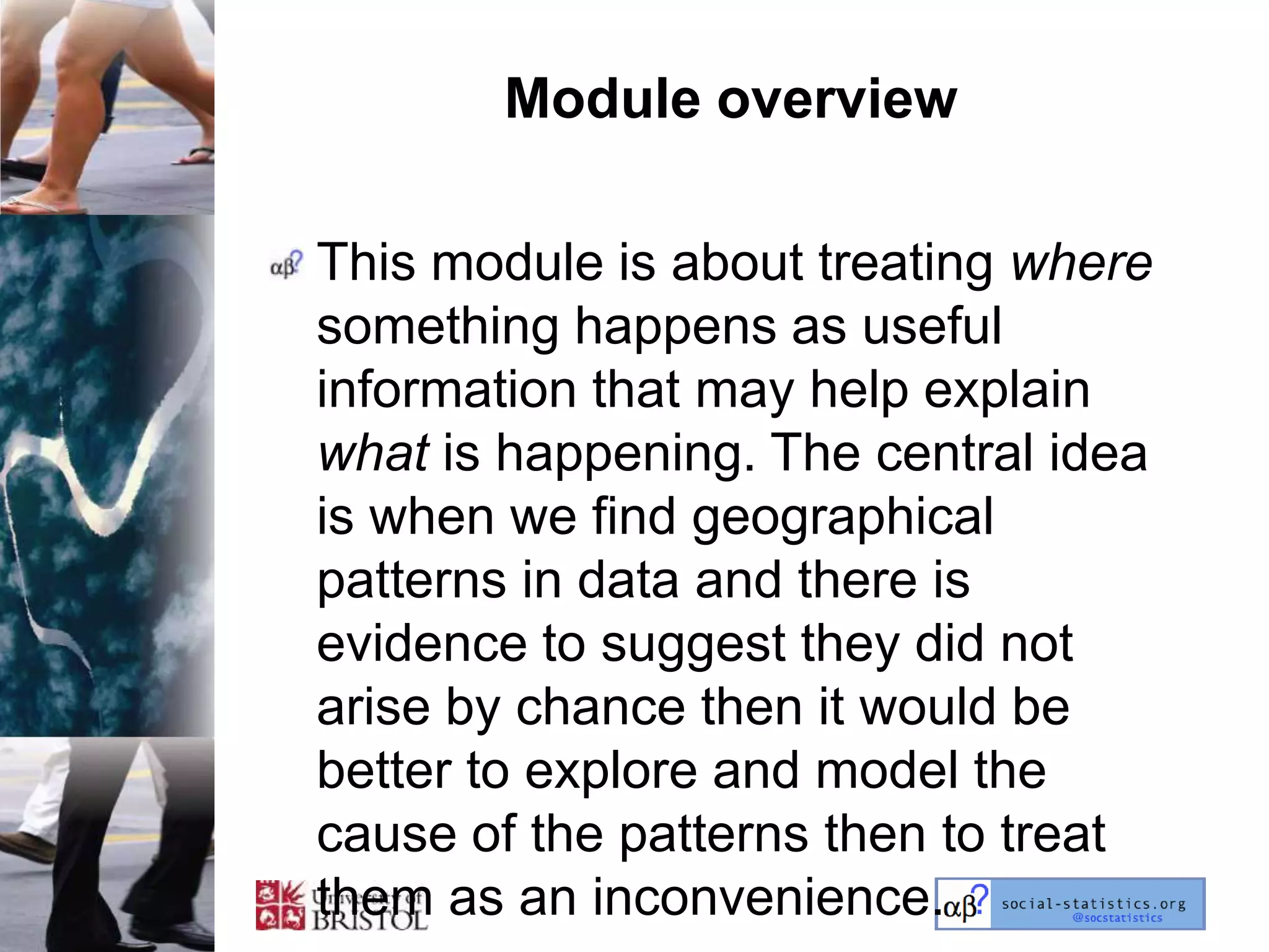 Module overview

This module is about treating where
something happens as useful
information that may help explain
what is happening. The central idea
is when we find geographical
patterns in data and there is
evidence to suggest they did not
arise by chance then it would be
better to explore and model the
cause of the patterns then to treat
them as an inconvenience.
 