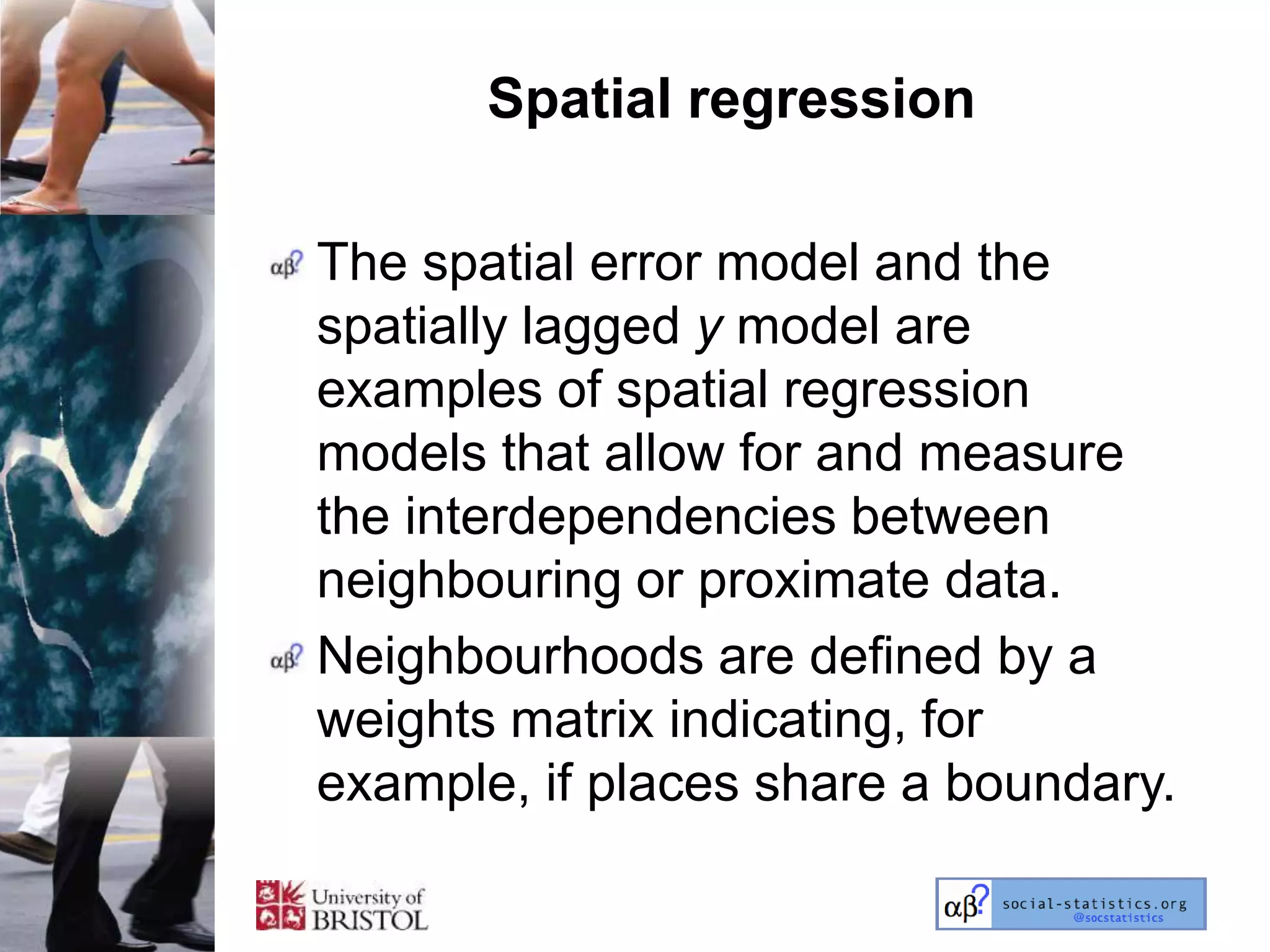 Spatial regression

The spatial error model and the
spatially lagged y model are
examples of spatial regression
models that allow for and measure
the interdependencies between
neighbouring or proximate data.
Neighbourhoods are defined by a
weights matrix indicating, for
example, if places share a boundary.
 