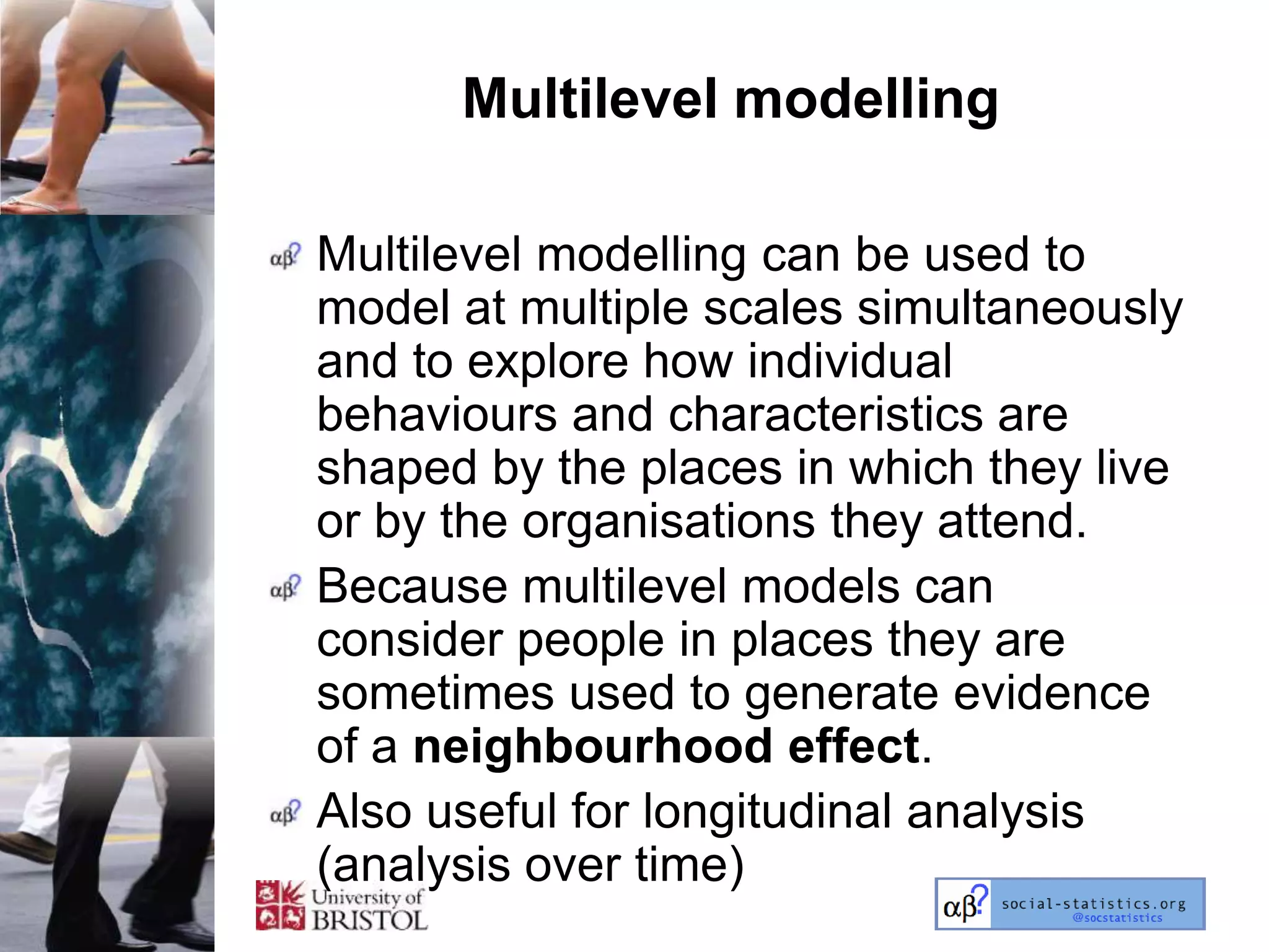 Multilevel modelling

Multilevel modelling can be used to
model at multiple scales simultaneously
and to explore how individual
behaviours and characteristics are
shaped by the places in which they live
or by the organisations they attend.
Because multilevel models can
consider people in places they are
sometimes used to generate evidence
of a neighbourhood effect.
Also useful for longitudinal analysis
(analysis over time)
 
